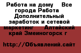 Работа на дому  - Все города Работа » Дополнительный заработок и сетевой маркетинг   . Алтайский край,Змеиногорск г.